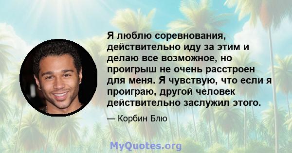 Я люблю соревнования, действительно иду за этим и делаю все возможное, но проигрыш не очень расстроен для меня. Я чувствую, что если я проиграю, другой человек действительно заслужил этого.