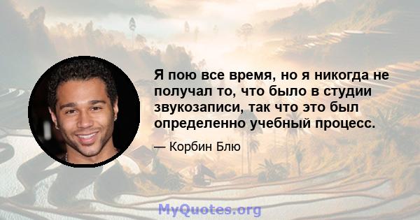 Я пою все время, но я никогда не получал то, что было в студии звукозаписи, так что это был определенно учебный процесс.