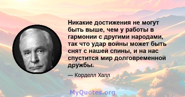 Никакие достижения не могут быть выше, чем у работы в гармонии с другими народами, так что удар войны может быть снят с нашей спины, и на нас спустится мир долговременной дружбы.