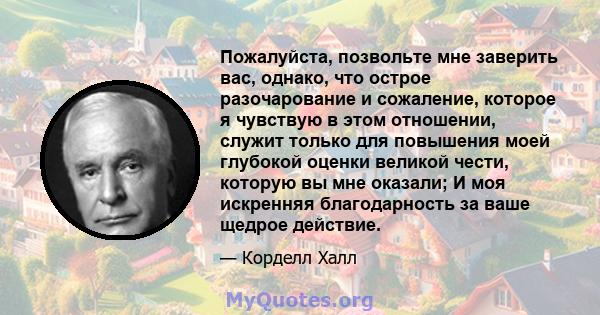 Пожалуйста, позвольте мне заверить вас, однако, что острое разочарование и сожаление, которое я чувствую в этом отношении, служит только для повышения моей глубокой оценки великой чести, которую вы мне оказали; И моя