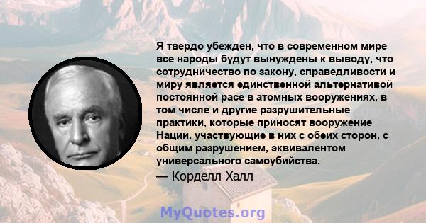 Я твердо убежден, что в современном мире все народы будут вынуждены к выводу, что сотрудничество по закону, справедливости и миру является единственной альтернативой постоянной расе в атомных вооружениях, в том числе и