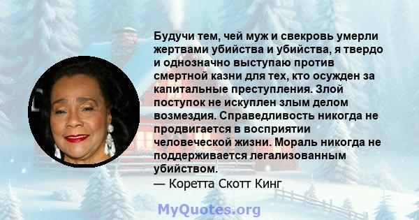 Будучи тем, чей муж и свекровь умерли жертвами убийства и убийства, я твердо и однозначно выступаю против смертной казни для тех, кто осужден за капитальные преступления. Злой поступок не искуплен злым делом возмездия.