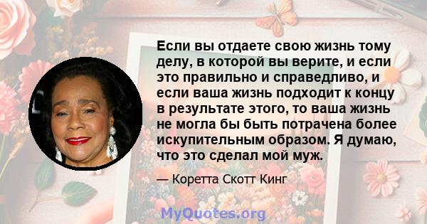 Если вы отдаете свою жизнь тому делу, в которой вы верите, и если это правильно и справедливо, и если ваша жизнь подходит к концу в результате этого, то ваша жизнь не могла бы быть потрачена более искупительным образом. 