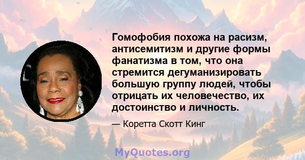 Гомофобия похожа на расизм, антисемитизм и другие формы фанатизма в том, что она стремится дегуманизировать большую группу людей, чтобы отрицать их человечество, их достоинство и личность.