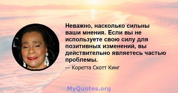 Неважно, насколько сильны ваши мнения. Если вы не используете свою силу для позитивных изменений, вы действительно являетесь частью проблемы.