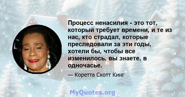 Процесс ненасилия - это тот, который требует времени, и те из нас, кто страдал, которые преследовали за эти годы, хотели бы, чтобы все изменилось, вы знаете, в одночасье.