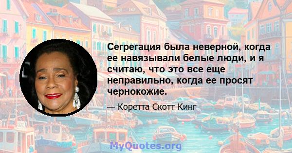 Сегрегация была неверной, когда ее навязывали белые люди, и я считаю, что это все еще неправильно, когда ее просят чернокожие.