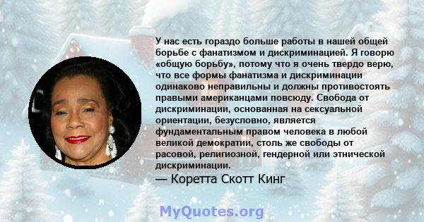 У нас есть гораздо больше работы в нашей общей борьбе с фанатизмом и дискриминацией. Я говорю «общую борьбу», потому что я очень твердо верю, что все формы фанатизма и дискриминации одинаково неправильны и должны