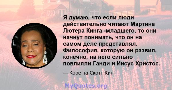 Я думаю, что если люди действительно читают Мартина Лютера Кинга -младшего, то они начнут понимать, что он на самом деле представлял. Философия, которую он развил, конечно, на него сильно повлияли Ганди и Иисус Христос.