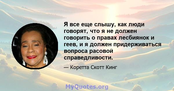 Я все еще слышу, как люди говорят, что я не должен говорить о правах лесбиянок и геев, и я должен придерживаться вопроса расовой справедливости.