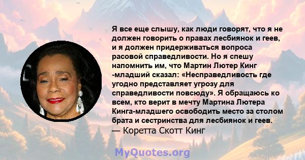 Я все еще слышу, как люди говорят, что я не должен говорить о правах лесбиянок и геев, и я должен придерживаться вопроса расовой справедливости. Но я спешу напомнить им, что Мартин Лютер Кинг -младший сказал: