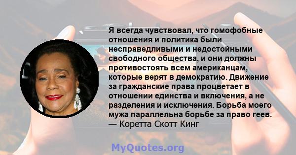 Я всегда чувствовал, что гомофобные отношения и политика были несправедливыми и недостойными свободного общества, и они должны противостоять всем американцам, которые верят в демократию. Движение за гражданские права