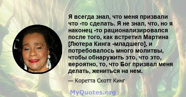 Я всегда знал, что меня призвали что -то сделать. Я не знал, что, но я наконец -то рационализировался после того, как встретил Мартина [Лютера Кинга -младшего], и потребовалось много молитвы, чтобы обнаружить это, что