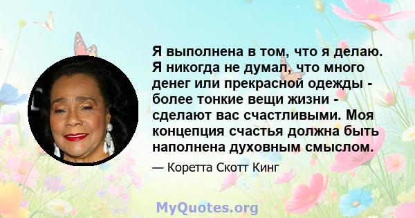 Я выполнена в том, что я делаю. Я никогда не думал, что много денег или прекрасной одежды - более тонкие вещи жизни - сделают вас счастливыми. Моя концепция счастья должна быть наполнена духовным смыслом.