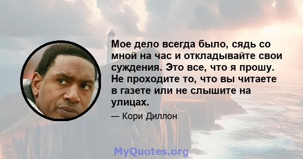 Мое дело всегда было, сядь со мной на час и откладывайте свои суждения. Это все, что я прошу. Не проходите то, что вы читаете в газете или не слышите на улицах.