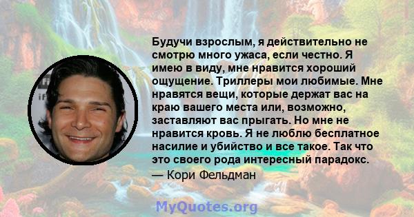 Будучи взрослым, я действительно не смотрю много ужаса, если честно. Я имею в виду, мне нравится хороший ощущение. Триллеры мои любимые. Мне нравятся вещи, которые держат вас на краю вашего места или, возможно,