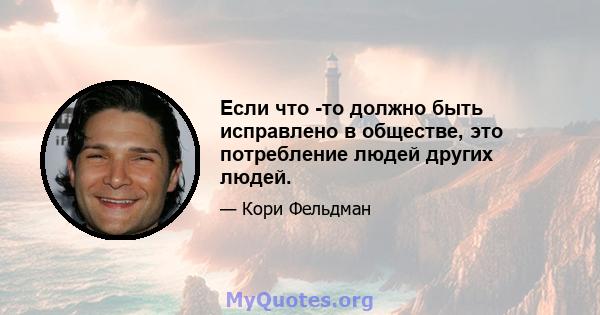 Если что -то должно быть исправлено в обществе, это потребление людей других людей.