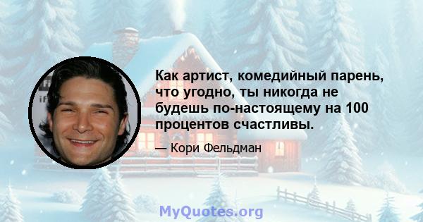 Как артист, комедийный парень, что угодно, ты никогда не будешь по-настоящему на 100 процентов счастливы.