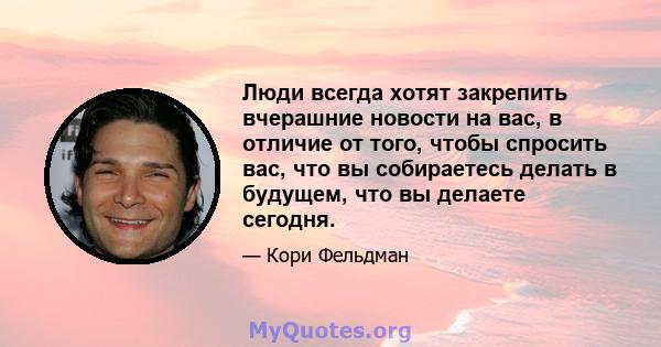 Люди всегда хотят закрепить вчерашние новости на вас, в отличие от того, чтобы спросить вас, что вы собираетесь делать в будущем, что вы делаете сегодня.