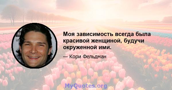 Моя зависимость всегда была красивой женщиной, будучи окруженной ими.