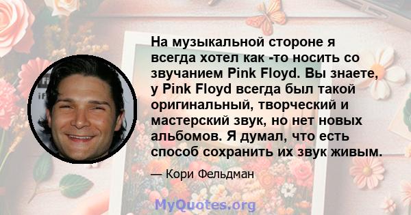 На музыкальной стороне я всегда хотел как -то носить со звучанием Pink Floyd. Вы знаете, у Pink Floyd всегда был такой оригинальный, творческий и мастерский звук, но нет новых альбомов. Я думал, что есть способ