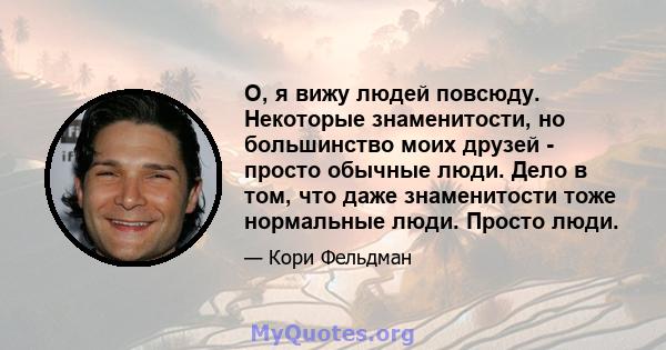 О, я вижу людей повсюду. Некоторые знаменитости, но большинство моих друзей - просто обычные люди. Дело в том, что даже знаменитости тоже нормальные люди. Просто люди.