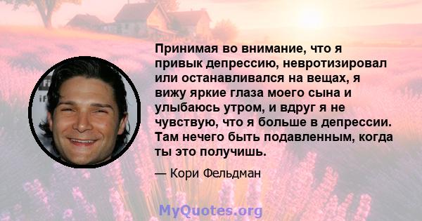 Принимая во внимание, что я привык депрессию, невротизировал или останавливался на вещах, я вижу яркие глаза моего сына и улыбаюсь утром, и вдруг я не чувствую, что я больше в депрессии. Там нечего быть подавленным,