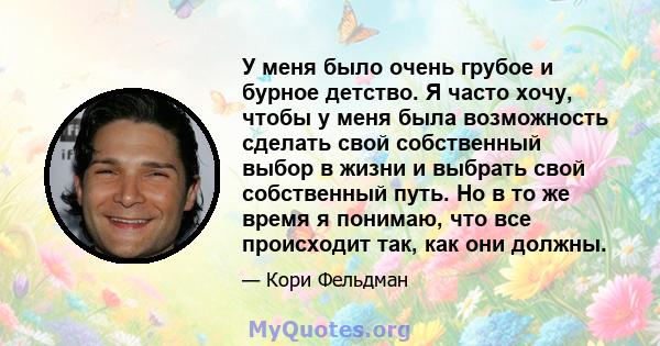 У меня было очень грубое и бурное детство. Я часто хочу, чтобы у меня была возможность сделать свой собственный выбор в жизни и выбрать свой собственный путь. Но в то же время я понимаю, что все происходит так, как они