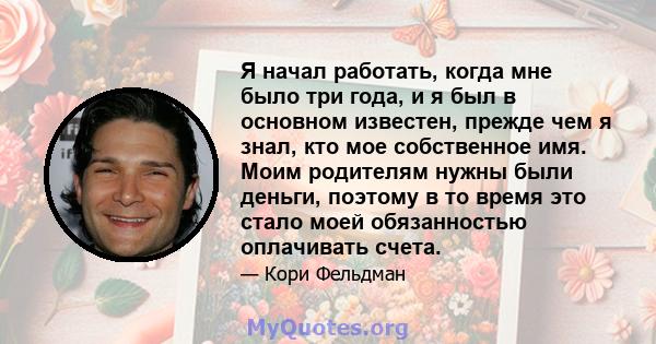 Я начал работать, когда мне было три года, и я был в основном известен, прежде чем я знал, кто мое собственное имя. Моим родителям нужны были деньги, поэтому в то время это стало моей обязанностью оплачивать счета.