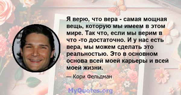 Я верю, что вера - самая мощная вещь, которую мы имеем в этом мире. Так что, если мы верим в что -то достаточно. И у нас есть вера, мы можем сделать это реальностью. Это в основном основа всей моей карьеры и всей моей