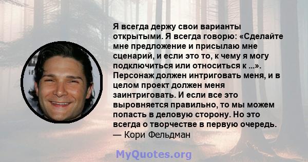 Я всегда держу свои варианты открытыми. Я всегда говорю: «Сделайте мне предложение и присылаю мне сценарий, и если это то, к чему я могу подключиться или относиться к ...». Персонаж должен интриговать меня, и в целом