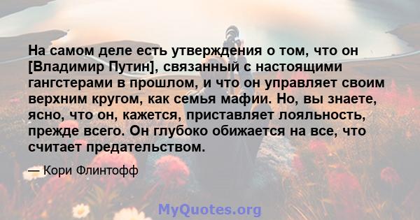 На самом деле есть утверждения о том, что он [Владимир Путин], связанный с настоящими гангстерами в прошлом, и что он управляет своим верхним кругом, как семья мафии. Но, вы знаете, ясно, что он, кажется, приставляет