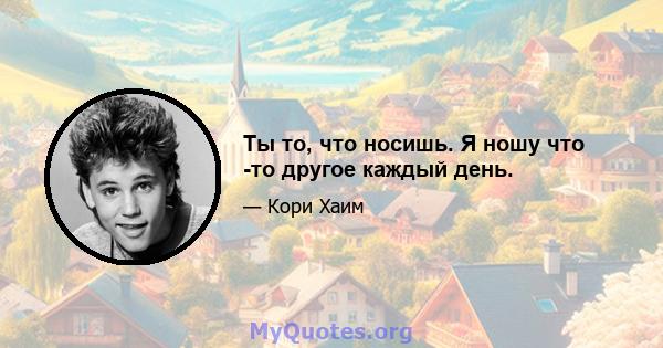 Ты то, что носишь. Я ношу что -то другое каждый день.