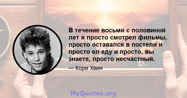 В течение восьми с половиной лет я просто смотрел фильмы, просто оставался в постели и просто ел еду и просто, вы знаете, просто несчастный.