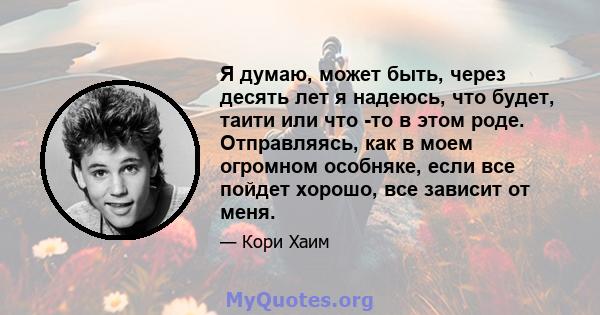 Я думаю, может быть, через десять лет я надеюсь, что будет, таити или что -то в этом роде. Отправляясь, как в моем огромном особняке, если все пойдет хорошо, все зависит от меня.