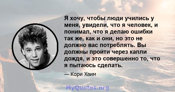 Я хочу, чтобы люди учились у меня, увидели, что я человек, и понимал, что я делаю ошибки так же, как и они, но это не должно вас потреблять. Вы должны пройти через капли дождя, и это совершенно то, что я пытаюсь сделать.