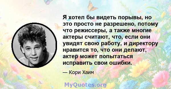 Я хотел бы видеть порывы, но это просто не разрешено, потому что режиссеры, а также многие актеры считают, что, если они увидят свою работу, и директору нравится то, что они делают, актер может попытаться исправить свои 