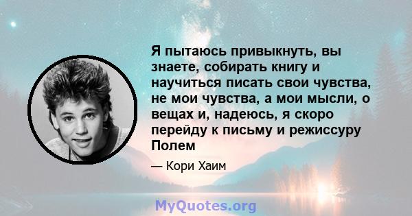 Я пытаюсь привыкнуть, вы знаете, собирать книгу и научиться писать свои чувства, не мои чувства, а мои мысли, о вещах и, надеюсь, я скоро перейду к письму и режиссуру Полем