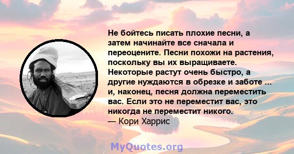 Не бойтесь писать плохие песни, а затем начинайте все сначала и переоцените. Песни похожи на растения, поскольку вы их выращиваете. Некоторые растут очень быстро, а другие нуждаются в обрезке и заботе ... и, наконец,