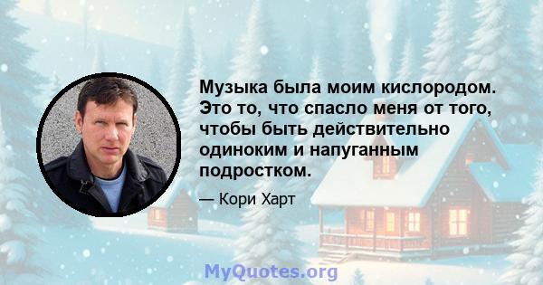 Музыка была моим кислородом. Это то, что спасло меня от того, чтобы быть действительно одиноким и напуганным подростком.