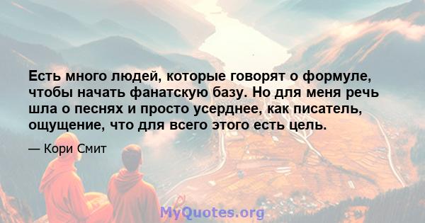 Есть много людей, которые говорят о формуле, чтобы начать фанатскую базу. Но для меня речь шла о песнях и просто усерднее, как писатель, ощущение, что для всего этого есть цель.