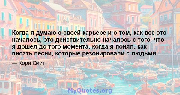 Когда я думаю о своей карьере и о том, как все это началось, это действительно началось с того, что я дошел до того момента, когда я понял, как писать песни, которые резонировали с людьми.