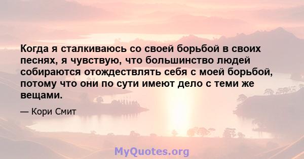 Когда я сталкиваюсь со своей борьбой в своих песнях, я чувствую, что большинство людей собираются отождествлять себя с моей борьбой, потому что они по сути имеют дело с теми же вещами.