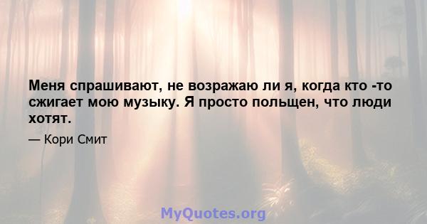 Меня спрашивают, не возражаю ли я, когда кто -то сжигает мою музыку. Я просто польщен, что люди хотят.