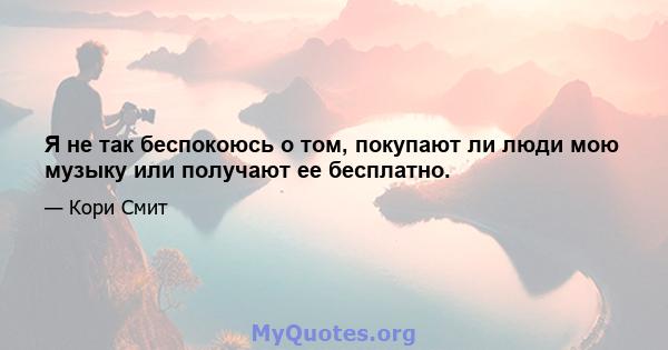 Я не так беспокоюсь о том, покупают ли люди мою музыку или получают ее бесплатно.