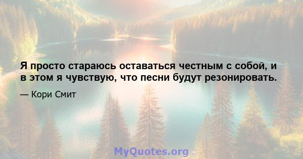 Я просто стараюсь оставаться честным с собой, и в этом я чувствую, что песни будут резонировать.