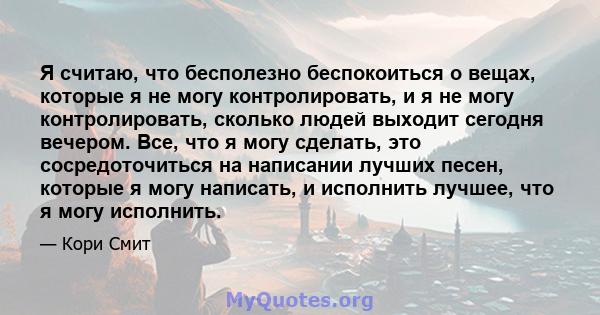 Я считаю, что бесполезно беспокоиться о вещах, которые я не могу контролировать, и я не могу контролировать, сколько людей выходит сегодня вечером. Все, что я могу сделать, это сосредоточиться на написании лучших песен, 