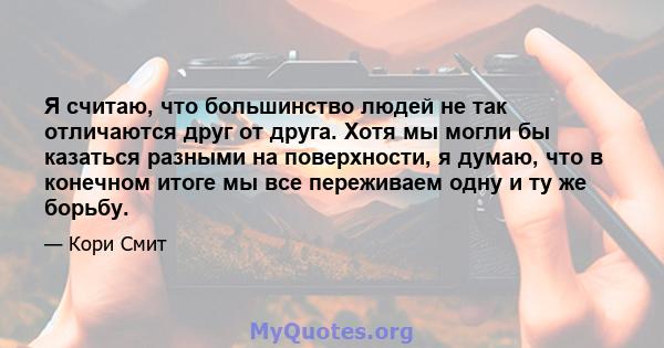 Я считаю, что большинство людей не так отличаются друг от друга. Хотя мы могли бы казаться разными на поверхности, я думаю, что в конечном итоге мы все переживаем одну и ту же борьбу.