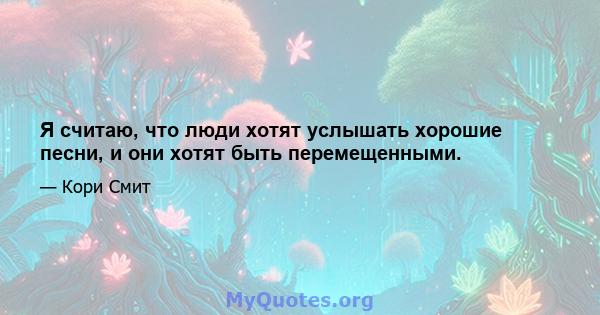 Я считаю, что люди хотят услышать хорошие песни, и они хотят быть перемещенными.