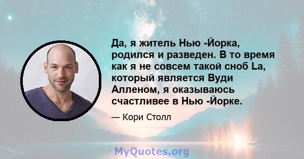 Да, я житель Нью -Йорка, родился и разведен. В то время как я не совсем такой сноб La, который является Вуди Алленом, я оказываюсь счастливее в Нью -Йорке.